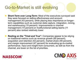 Go-to-Market is still evolving
 Short-Term over Long-Term: Most of the executives surveyed said
they were focused on selling effectiveness and account
management (43 percent), while placing less importance on longer-
term capabilities such as customer-data capture, integration, mining,
and warehousing (15 percent). Improvements in channel
management (14 percent) or multifunctional selling teams (11
percent) also ranked relatively lower
 Resting on the "Tried and True": Companies appear to be relying
on traditional metrics such as revenue growth (85 percent),
acquisition and retention (53 percent), market share (49 percent),
and margin improvement (47 percent) for evaluating go-to-market
performance. Input and insight from consumers, as well as from the
channel, are lower on the list of priorities.
 