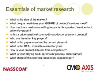 Essentials of market research
 What is the size of the market?
 What unique need does your GENRE of product/ services meet?
 How much are customers willing to pay for this product/ service (top/
bottom/average)?
 Is this a price sensitive/ commodity product or premium product?
 Who are the other key players?
 What is the gap un-serviced by current players?
 What is the REAL available market for you?
 How is your product different from competition?
 What is your playing field? (premium/ general/ price warrior)
 What share of this can you reasonably expect to get?
 