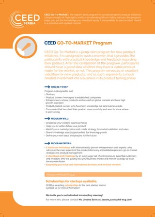 PROGRAM PRESENTATION
CEED Go-To-Market is the region’s best program for accelerating new product initiatives.
Using concepts of high agility and fast accelerating Silicon Valley startups, this program
helps you get the knowledge you need and apply it immediately to your product launch
in a practical and applied manner.
CEED Go-To-Market is a jump-start program for new product
initiatives. It is designed in such a manner, that it provides the
participants with practical knowledge and feedback regarding
their product, After the completion of the program, participants
should have a good idea whether they have a viable product
ready for the market, or not. This program serves as an excellent
validation for new products, and as such, represents a much
needed investment into a business in its product testing phase.
WHO IS IT FOR?
Program is designed to suit:
• Startups
• Product owners/managers in established companies
• Entrepreneurs whose products are focused on global markets and have high
growth aspiration
• Product/patent owners who have tech knowledge but lack business skills
• Companies that launched their product unsuccessfully and want to know where
it went wrong
CEED is awarding scholarships to the best startup teams!
Contact us for more information!
We invite you to an individual introductory meeting!
For more info, please contact Ms. Jovana Savic at: jovana_savic@hd-ecg.com
PROGRAM WILL:
• Challenge your existing business model
• Help you to better define your product
• Identify your market position and create strategy for market validation and sales
• Share knowledge about opportunities for financing growth
• Define your next steps and prepare for the future
PROGRAM OFFERS:
• 7 hands-on workshops with internationally proven entrepreneurs and experts, who
will cover the main aspects of the product discovery and validation process, go-to-market
strategy and product management
• 1:1 feedback and challenge by an even larger set of entrepreneurs, potential customers
and investors who will quickly test your business model and market strategy so it can
iterate even faster
• Expanding your local and international business and investor network
CEED GO-TO-MARKET Program
Scholarships for startups available.
 