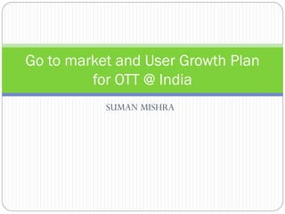 Go to market and User Growth Plan
for OTT @ India
SUMAN MISHRA

 