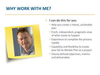 WHY WORK WITH ME?

              • I can do this for you
                • Help you create a robust, actionable
                  plan
                • Fresh, independent, pragmatic view
                  of what needs to happen
                • Experience to complete the process
                  rapidly
                • Capability and flexibility to create
                  your Go-to-Market Plan as a project
                • Clearly defined objectives, metrics
                  and deliverables
 