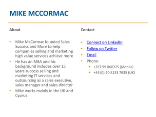 MIKE MCCORMAC
About                                 Contact

• Mike McCormac founded Sales         •   Connect on LinkedIn
  Success and More to help            •   Follow on Twitter
  companies selling and marketing
  high value services achieve more    •   Email
• He has an MBA and his               •   Phone:
  background includes over 15               +357 99 860725 (Mobile)
  years success selling and                 +44 (0) 20 8133 7635 (UK)
  marketing IT services and
  outsourcing as a sales executive,
  sales manager and sales director
• Mike works mainly in the UK and
  Cyprus
 