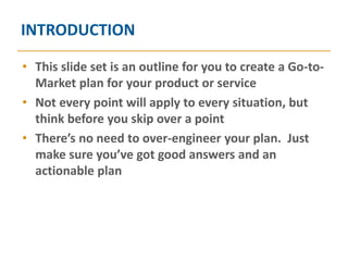INTRODUCTION

• This slide set is an outline for you to create a Go-to-
  Market plan for your product or service
• Not every point will apply to every situation, but
  think before you skip over a point
• There’s no need to over-engineer your plan. Just
  make sure you’ve got good answers and an
  actionable plan
 