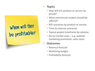 • Topics
  • How will this product or service be
    priced?
  • What commercial models should be
    offered?
  • ROI scenarios by product or service
  • Time to revenue scenarios
  • Typical project timeframe by solution
  • Go-to-market costs – e.g. website,
    marketing promotion, sales costs
• Outcomes
  • Revenue forecast
  • Marketing budget
  • Profitability forecast
 