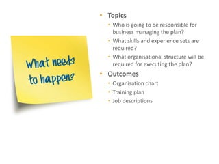 • Topics
  • Who is going to be responsible for
    business managing the plan?
  • What skills and experience sets are
    required?
  • What organisational structure will be
    required for executing the plan?
• Outcomes
  • Organisation chart
  • Training plan
  • Job descriptions
 