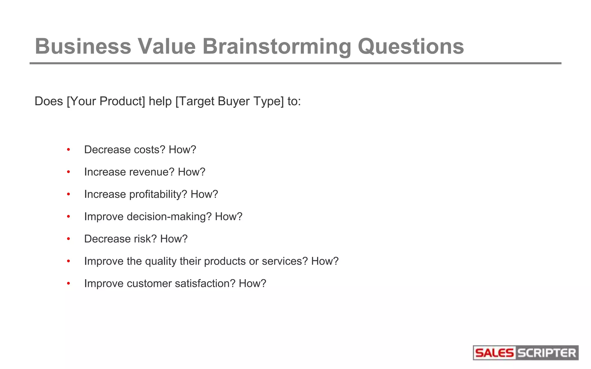 Business Value Brainstorming Questions
Does [Your Product] help [Target Buyer Type] to:
• Decrease costs? How?
• Increase revenue? How?
• Increase profitability? How?
• Improve decision-making? How?
• Decrease risk? How?
• Improve the quality their products or services? How?
• Improve customer satisfaction? How?
 