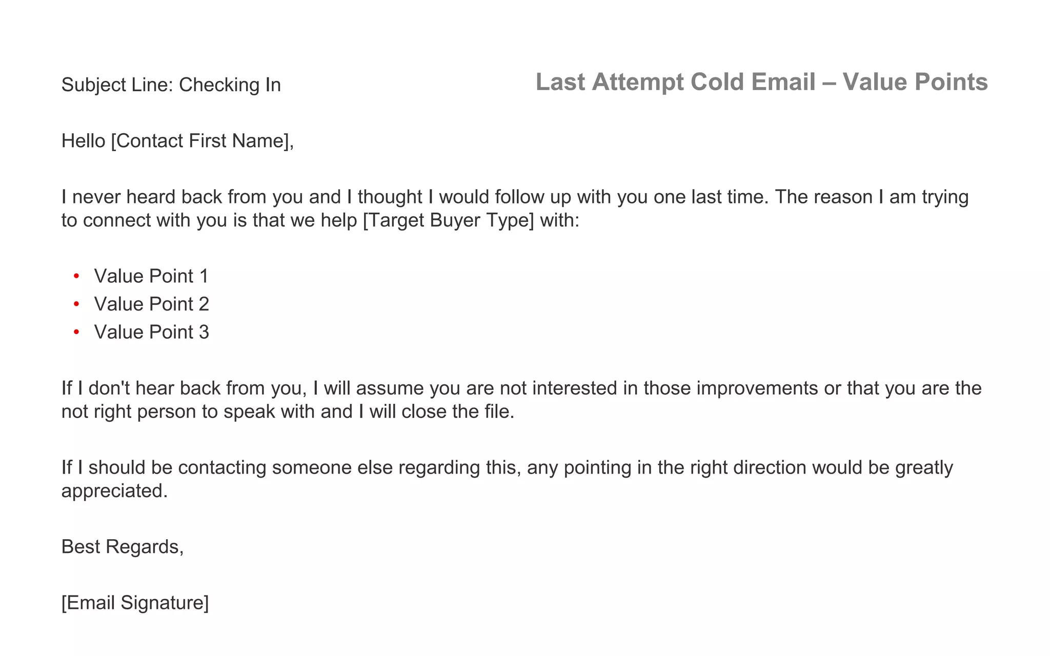 Last Attempt Cold Email – Value PointsSubject Line: Checking In
Hello [Contact First Name],
I never heard back from you and I thought I would follow up with you one last time. The reason I am trying
to connect with you is that we help [Target Buyer Type] with:
• Value Point 1
• Value Point 2
• Value Point 3
If I don't hear back from you, I will assume you are not interested in those improvements or that you are the
not right person to speak with and I will close the file.
If I should be contacting someone else regarding this, any pointing in the right direction would be greatly
appreciated.
Best Regards,
[Email Signature]
 
