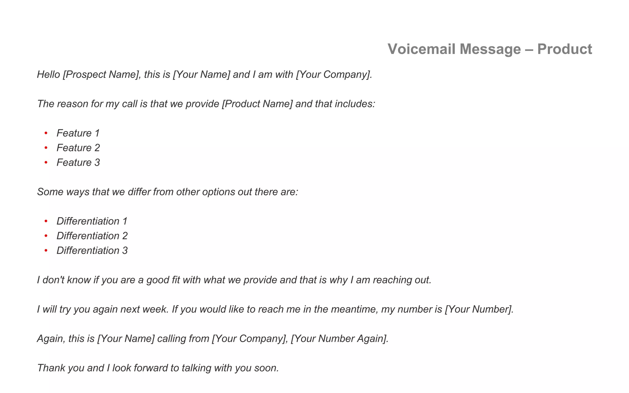 Voicemail Message – Product
Hello [Prospect Name], this is [Your Name] and I am with [Your Company].
The reason for my call is that we provide [Product Name] and that includes:
• Feature 1
• Feature 2
• Feature 3
Some ways that we differ from other options out there are:
• Differentiation 1
• Differentiation 2
• Differentiation 3
I don't know if you are a good fit with what we provide and that is why I am reaching out.
I will try you again next week. If you would like to reach me in the meantime, my number is [Your Number].
Again, this is [Your Name] calling from [Your Company], [Your Number Again].
Thank you and I look forward to talking with you soon.
 