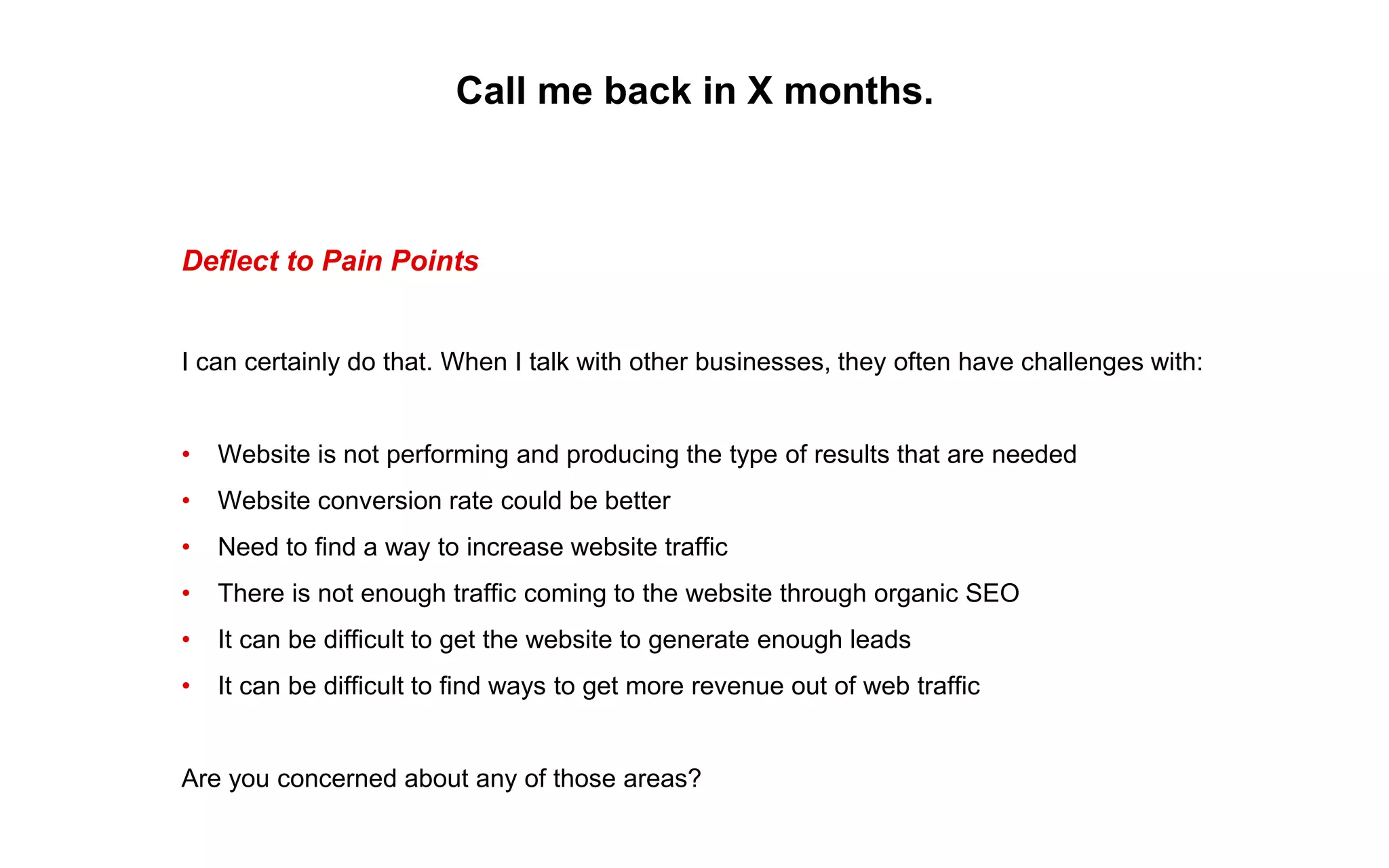 Call me back in X months.
Deflect to Pain Points
I can certainly do that. When I talk with other businesses, they often have challenges with:
• Website is not performing and producing the type of results that are needed
• Website conversion rate could be better
• Need to find a way to increase website traffic
• There is not enough traffic coming to the website through organic SEO
• It can be difficult to get the website to generate enough leads
• It can be difficult to find ways to get more revenue out of web traffic
Are you concerned about any of those areas?
 