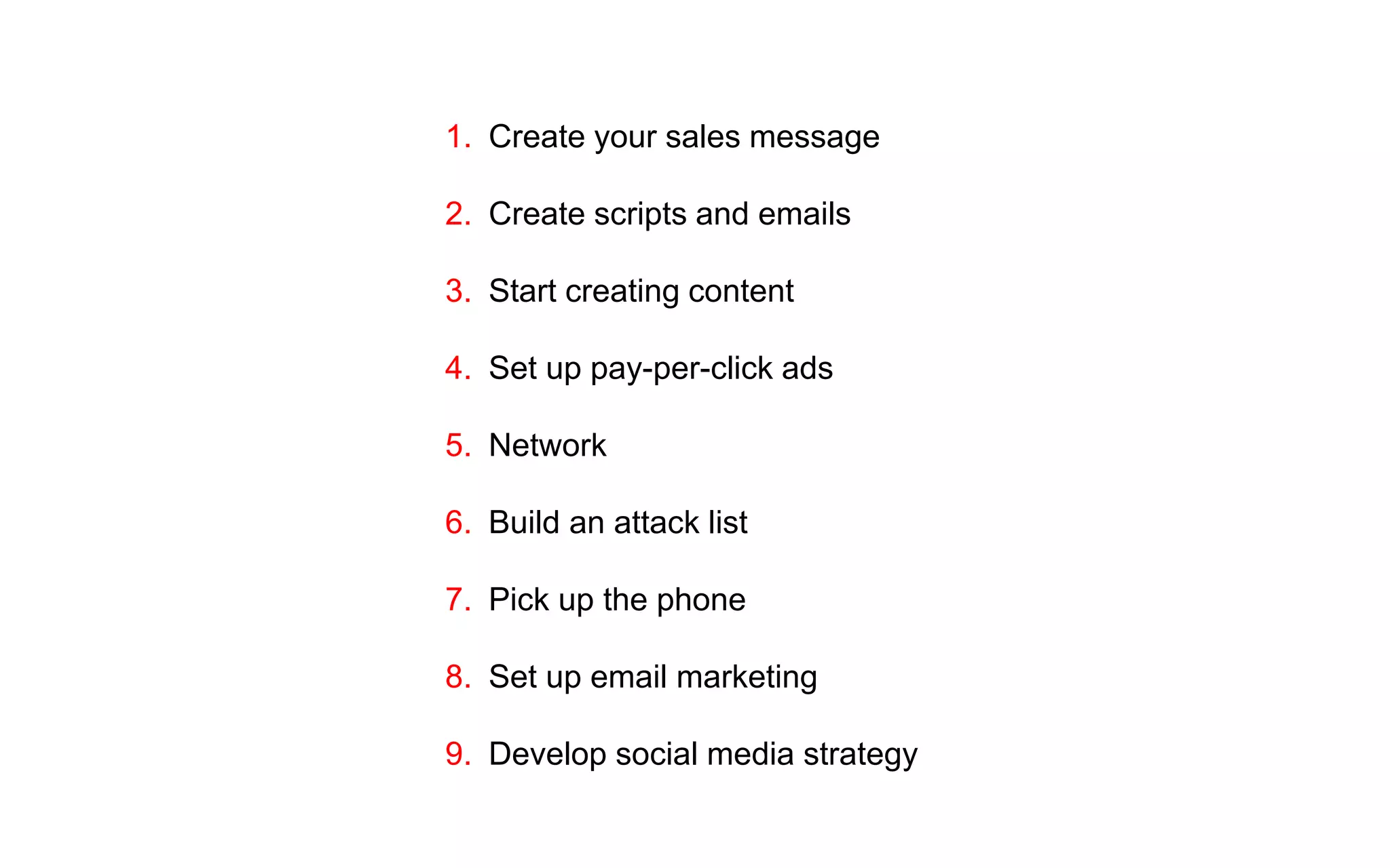 1. Create your sales message
2. Create scripts and emails
3. Start creating content
4. Set up pay-per-click ads
5. Network
6. Build an attack list
7. Pick up the phone
8. Set up email marketing
9. Develop social media strategy
 