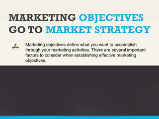 MARKETING OBJECTIVES
GO TO MARKET STRATEGY
Marketing objectives define what you want to accomplish
through your marketing activities. There are several important
factors to consider when establishing effective marketing
objectives.

 