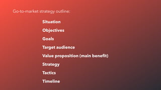 Situation
Objectives
Goals
Target audience
Value proposition (main beneﬁt)
Strategy
Tactics
Timeline
Go-to-market strategy outline:
 