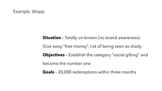 Example: Wrapp
Situation – Totally un-known (no brand awareness).
Give away “free money”, risk of being seen as shady
Objectives – Establish the category “social gifting” and
become the number one
Goals – 20,000 redemptions within three months
 