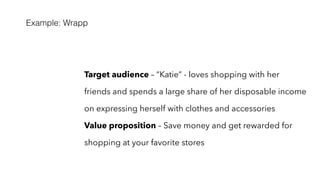 Example: Wrapp
Target audience – “Katie” - loves shopping with her
friends and spends a large share of her disposable income
on expressing herself with clothes and accessories
Value proposition – Save money and get rewarded for
shopping at your favorite stores
 