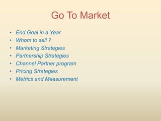 Go To Market
•   End Goal in a Year
•   Whom to sell ?
•   Marketing Strategies
•   Partnership Strategies
•   Channel Partner program
•   Pricing Strategies
•   Metrics and Measurement
 