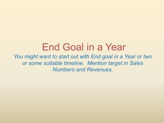 End Goal in a Year
You might want to start out with End goal in a Year or two
   or some suitable timeline. Mention target in Sales
               Numbers and Revenues.
 