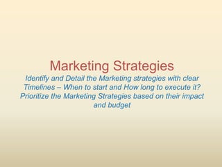 Marketing Strategies
 Identify and Detail the Marketing strategies with clear
 Timelines – When to start and How long to execute it?
Prioritize the Marketing Strategies based on their impact
                       and budget
 