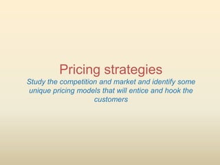 Pricing strategies
Study the competition and market and identify some
unique pricing models that will entice and hook the
                    customers
 