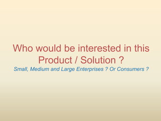 Who would be interested in this
    Product / Solution ?
Small, Medium and Large Enterprises ? Or Consumers ?
 