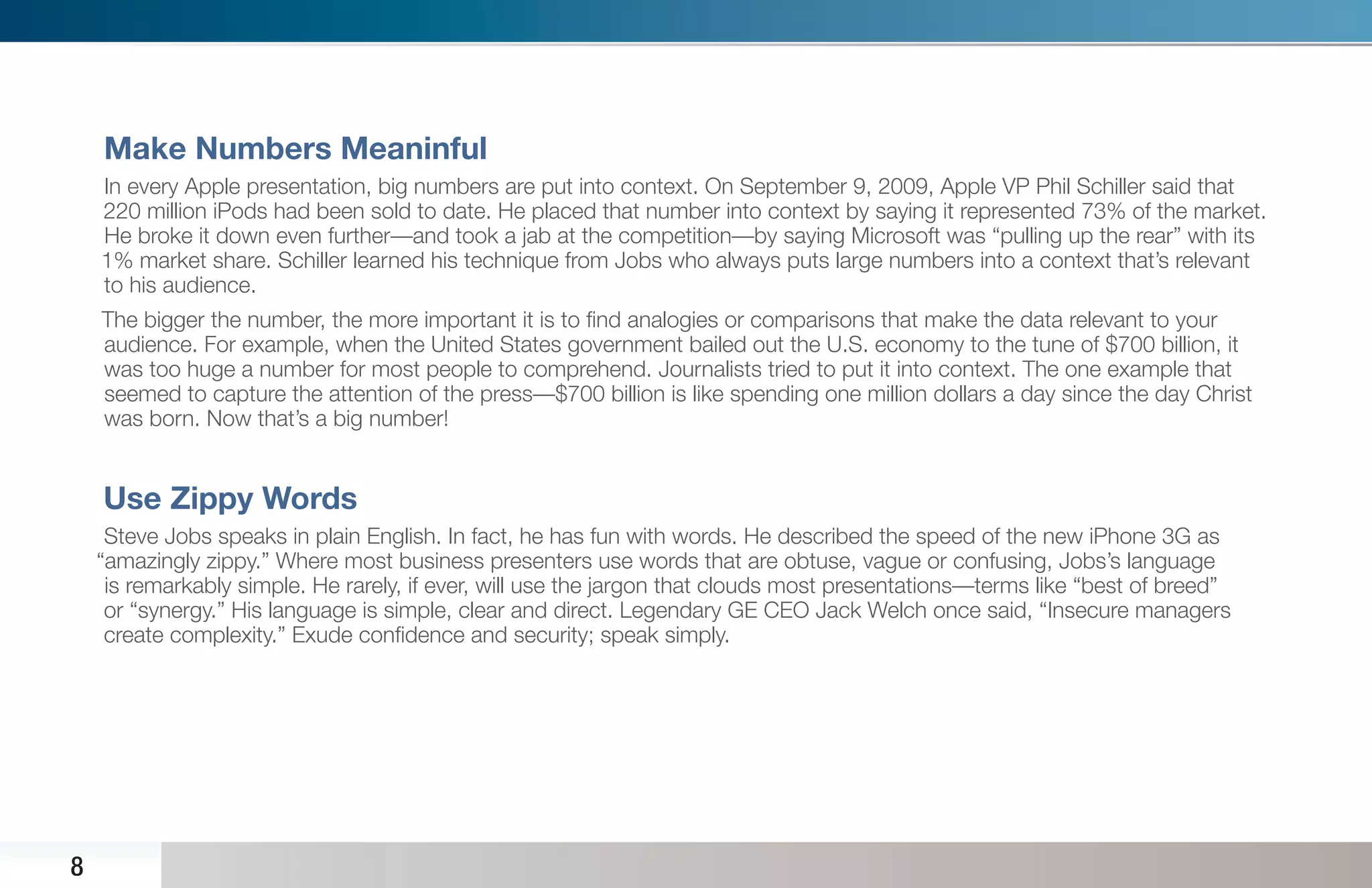 Make Numbers Meaninful
    In every Apple presentation, big numbers are put into context. On September 9, 2009, Apple VP Phil Schiller said that
    220 million iPods had been sold to date. He placed that number into context by saying it represented 73% of the market.
    He broke it down even further—and took a jab at the competition—by saying Microsoft was “pulling up the rear” with its
    1% market share. Schiller learned his technique from Jobs who always puts large numbers into a context that’s relevant
    to his audience.
    The bigger the number, the more important it is to ﬁnd analogies or comparisons that make the data relevant to your
    audience. For example, when the United States government bailed out the U.S. economy to the tune of $700 billion, it
    was too huge a number for most people to comprehend. Journalists tried to put it into context. The one example that
    seemed to capture the attention of the press—$700 billion is like spending one million dollars a day since the day Christ
    was born. Now that’s a big number!


    Use Zippy Words
     Steve Jobs speaks in plain English. In fact, he has fun with words. He described the speed of the new iPhone 3G as
    “amazingly zippy.” Where most business presenters use words that are obtuse, vague or confusing, Jobs’s language
     is remarkably simple. He rarely, if ever, will use the jargon that clouds most presentations—terms like “best of breed”
     or “synergy.” His language is simple, clear and direct. Legendary GE CEO Jack Welch once said, “Insecure managers
     create complexity.” Exude conﬁdence and security; speak simply.




8
 