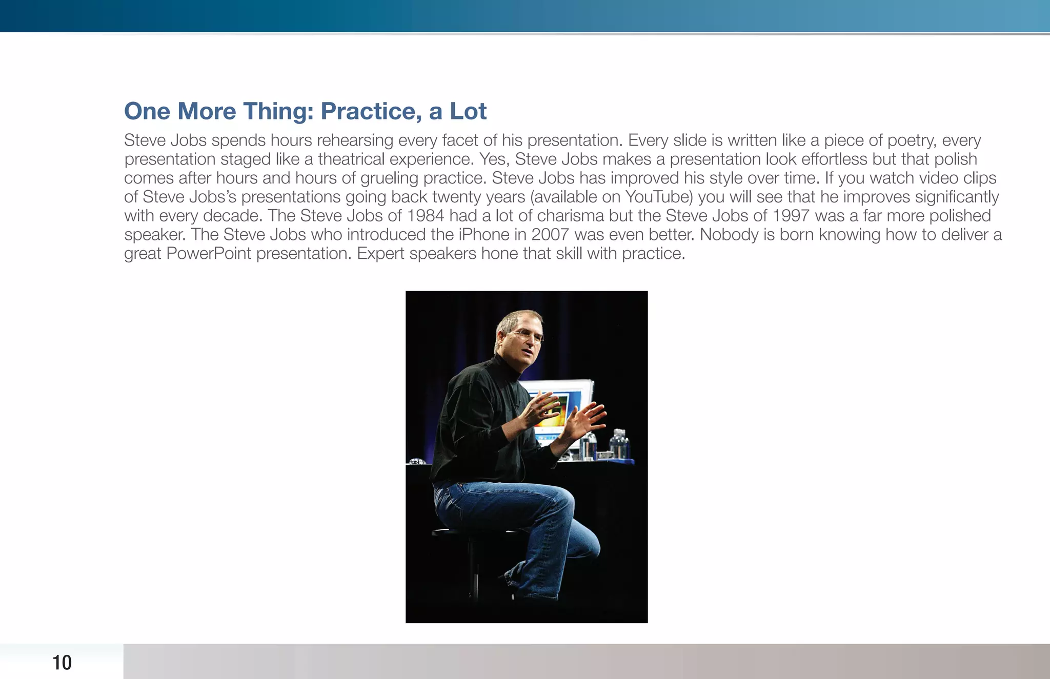 One More Thing: Practice, a Lot
     Steve Jobs spends hours rehearsing every facet of his presentation. Every slide is written like a piece of poetry, every
     presentation staged like a theatrical experience. Yes, Steve Jobs makes a presentation look effortless but that polish
     comes after hours and hours of grueling practice. Steve Jobs has improved his style over time. If you watch video clips
     of Steve Jobs’s presentations going back twenty years (available on YouTube) you will see that he improves signiﬁcantly
     with every decade. The Steve Jobs of 1984 had a lot of charisma but the Steve Jobs of 1997 was a far more polished
     speaker. The Steve Jobs who introduced the iPhone in 2007 was even better. Nobody is born knowing how to deliver a
     great PowerPoint presentation. Expert speakers hone that skill with practice.




10
 