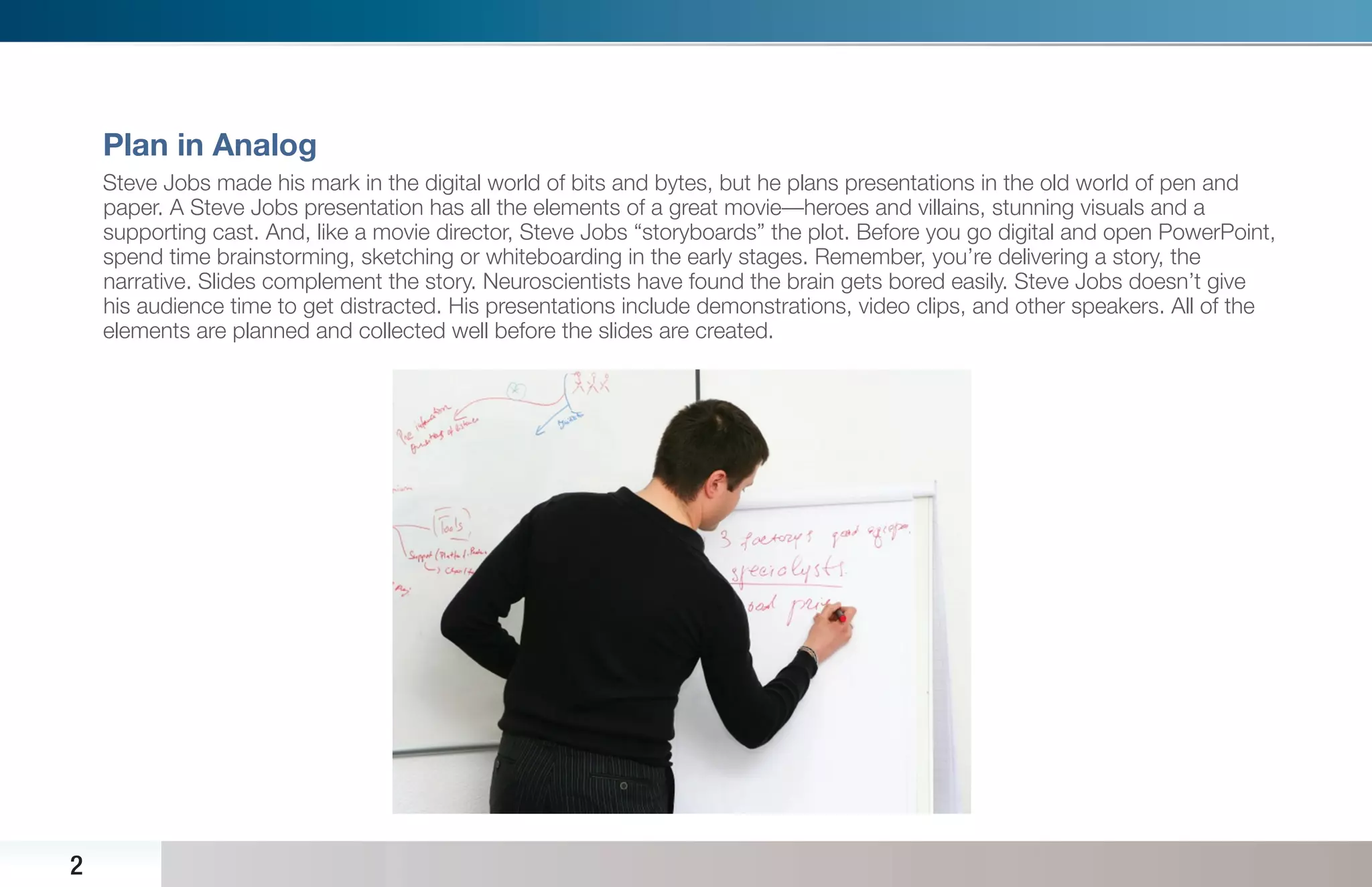 Plan in Analog
    Steve Jobs made his mark in the digital world of bits and bytes, but he plans presentations in the old world of pen and
    paper. A Steve Jobs presentation has all the elements of a great movie—heroes and villains, stunning visuals and a
    supporting cast. And, like a movie director, Steve Jobs “storyboards” the plot. Before you go digital and open PowerPoint,
    spend time brainstorming, sketching or whiteboarding in the early stages. Remember, you’re delivering a story, the
    narrative. Slides complement the story. Neuroscientists have found the brain gets bored easily. Steve Jobs doesn’t give
    his audience time to get distracted. His presentations include demonstrations, video clips, and other speakers. All of the
    elements are planned and collected well before the slides are created.




2
 