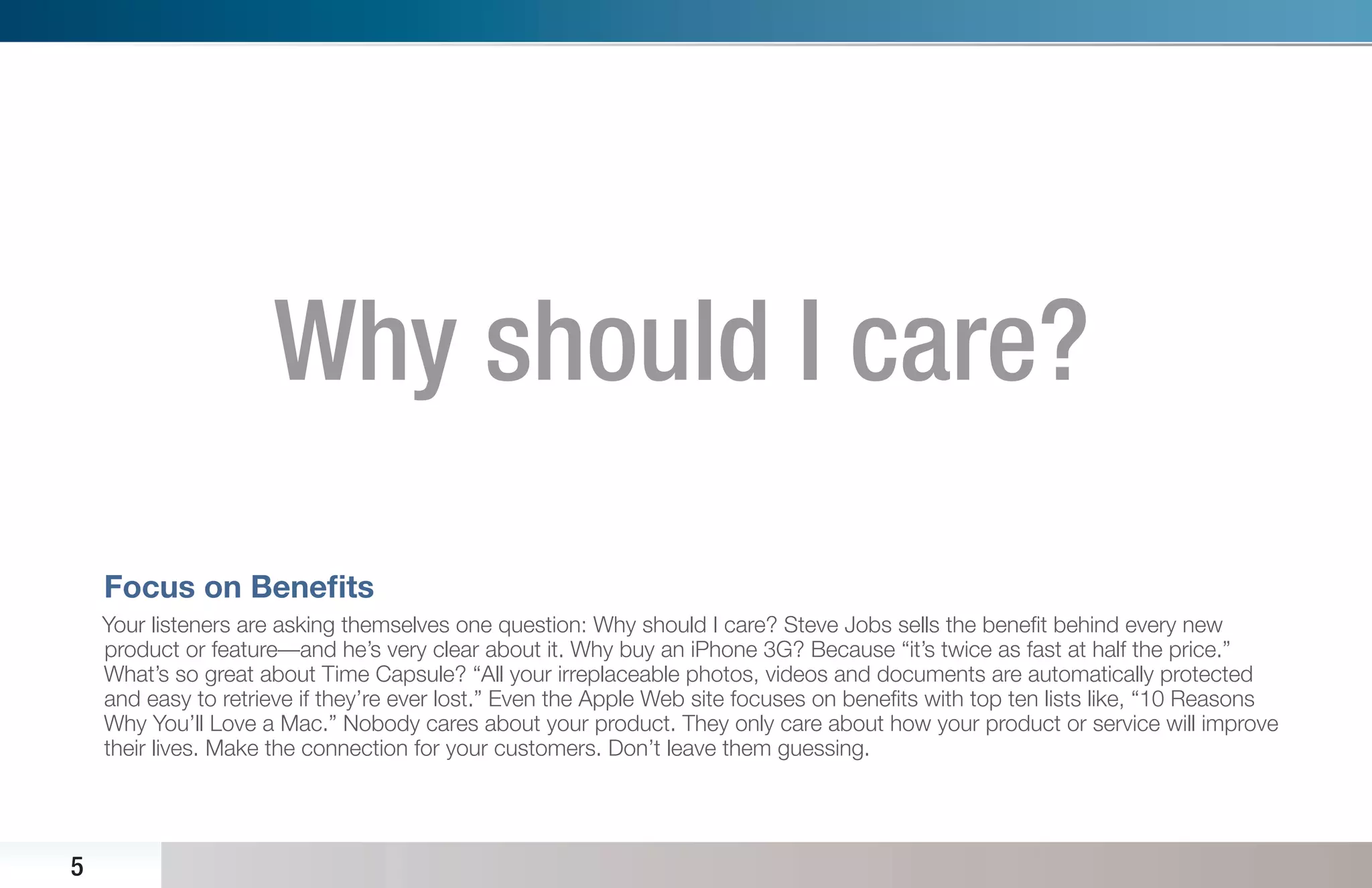 Why should I care?
    Focus on Beneﬁts
    Your listeners are asking themselves one question: Why should I care? Steve Jobs sells the beneﬁt behind every new
    product or feature—and he’s very clear about it. Why buy an iPhone 3G? Because “it’s twice as fast at half the price.”
    What’s so great about Time Capsule? “All your irreplaceable photos, videos and documents are automatically protected
    and easy to retrieve if they’re ever lost.” Even the Apple Web site focuses on beneﬁts with top ten lists like, “10 Reasons
    Why You’ll Love a Mac.” Nobody cares about your product. They only care about how your product or service will improve
    their lives. Make the connection for your customers. Don’t leave them guessing.




5
 