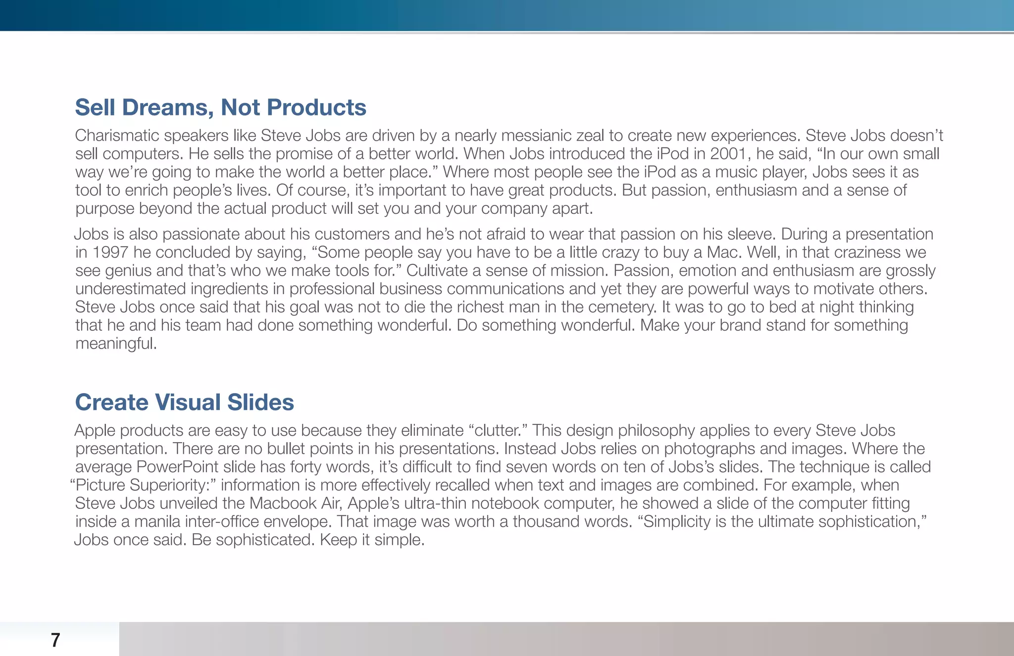 Sell Dreams, Not Products
    Charismatic speakers like Steve Jobs are driven by a nearly messianic zeal to create new experiences. Steve Jobs doesn’t
    sell computers. He sells the promise of a better world. When Jobs introduced the iPod in 2001, he said, “In our own small
    way we’re going to make the world a better place.” Where most people see the iPod as a music player, Jobs sees it as
    tool to enrich people’s lives. Of course, it’s important to have great products. But passion, enthusiasm and a sense of
    purpose beyond the actual product will set you and your company apart.
    Jobs is also passionate about his customers and he’s not afraid to wear that passion on his sleeve. During a presentation
    in 1997 he concluded by saying, “Some people say you have to be a little crazy to buy a Mac. Well, in that craziness we
    see genius and that’s who we make tools for.” Cultivate a sense of mission. Passion, emotion and enthusiasm are grossly
    underestimated ingredients in professional business communications and yet they are powerful ways to motivate others.
    Steve Jobs once said that his goal was not to die the richest man in the cemetery. It was to go to bed at night thinking
    that he and his team had done something wonderful. Do something wonderful. Make your brand stand for something
    meaningful.


    Create Visual Slides
     Apple products are easy to use because they eliminate “clutter.” This design philosophy applies to every Steve Jobs
     presentation. There are no bullet points in his presentations. Instead Jobs relies on photographs and images. Where the
     average PowerPoint slide has forty words, it’s difﬁcult to ﬁnd seven words on ten of Jobs’s slides. The technique is called
    “Picture Superiority:” information is more effectively recalled when text and images are combined. For example, when
     Steve Jobs unveiled the Macbook Air, Apple’s ultra-thin notebook computer, he showed a slide of the computer ﬁtting
     inside a manila inter-ofﬁce envelope. That image was worth a thousand words. “Simplicity is the ultimate sophistication,”
     Jobs once said. Be sophisticated. Keep it simple.




7
 