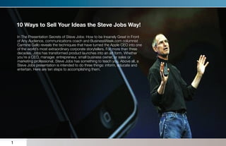10 Ways to Sell Your Ideas the Steve Jobs Way!

    In The Presentation Secrets of Steve Jobs: How to be Insanely Great in Front
    of Any Audience, communications coach and BusinessWeek.com columnist
    Carmine Gallo reveals the techniques that have turned the Apple CEO into one
    of the world’s most extraordinary corporate storytellers. For more than three
    decades, Jobs has transformed product launches into an art form. Whether
    you’re a CEO, manager, entrepreneur, small business owner, or sales or
    marketing professional, Steve Jobs has something to teach you. Above all, a
    Steve Jobs presentation is intended to do three things: inform, educate and
    entertain. Here are ten steps to accomplishing them.




1
 