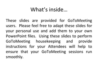 What’s inside…
These slides are provided for GoToMeeting
users. Please feel free to adapt these slides for
your personal use and add them to your own
PowerPoint files. Using these slides to perform
GoToMeeting housekeeping and provide
instructions for your Attendees will help to
ensure that your GoToMeeting sessions run
smoothly.
 