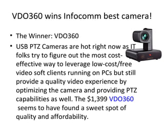 VDO360 wins Infocomm best camera!
• The Winner: VDO360
• USB PTZ Cameras are hot right now as IT
folks try to figure out the most cost-
effective way to leverage low-cost/free
video soft clients running on PCs but still
provide a quality video experience by
optimizing the camera and providing PTZ
capabilities as well. The $1,399 VDO360
seems to have found a sweet spot of
quality and affordability.
 
