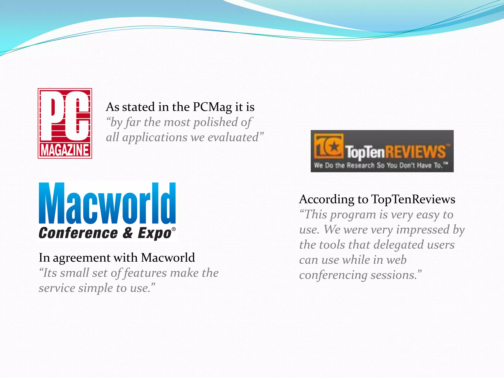 As stated in the PCMag it is
             “by far the most polished of
             all applications we evaluated”



                                              According to TopTenReviews
                                              “This program is very easy to
                                              use. We were very impressed by
                                              the tools that delegated users
In agreement with Macworld                    can use while in web
“Its small set of features make the           conferencing sessions.”
service simple to use.”
 