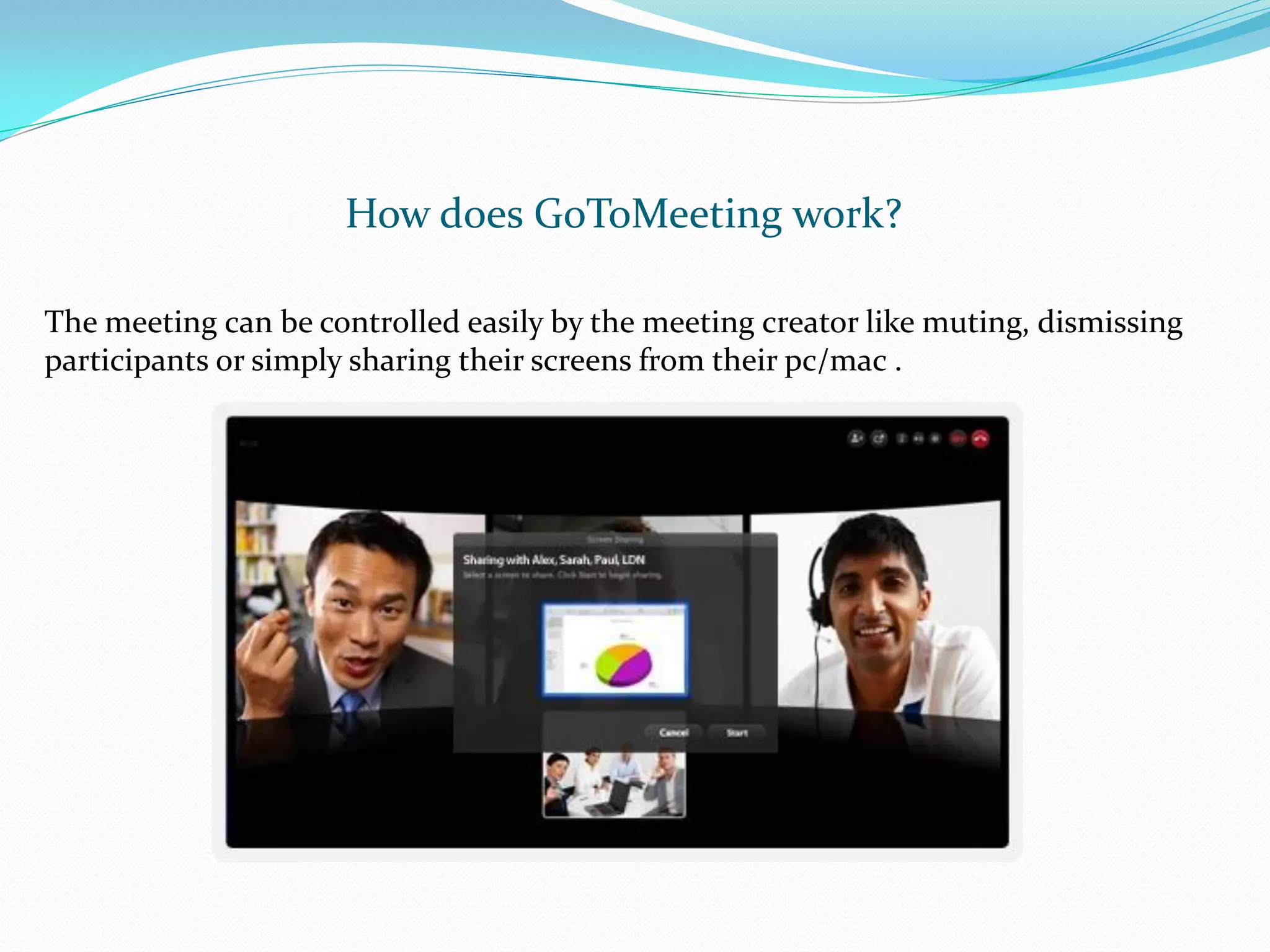 How does GoToMeeting work?

The meeting can be controlled easily by the meeting creator like muting, dismissing
participants or simply sharing their screens from their pc/mac .
 
