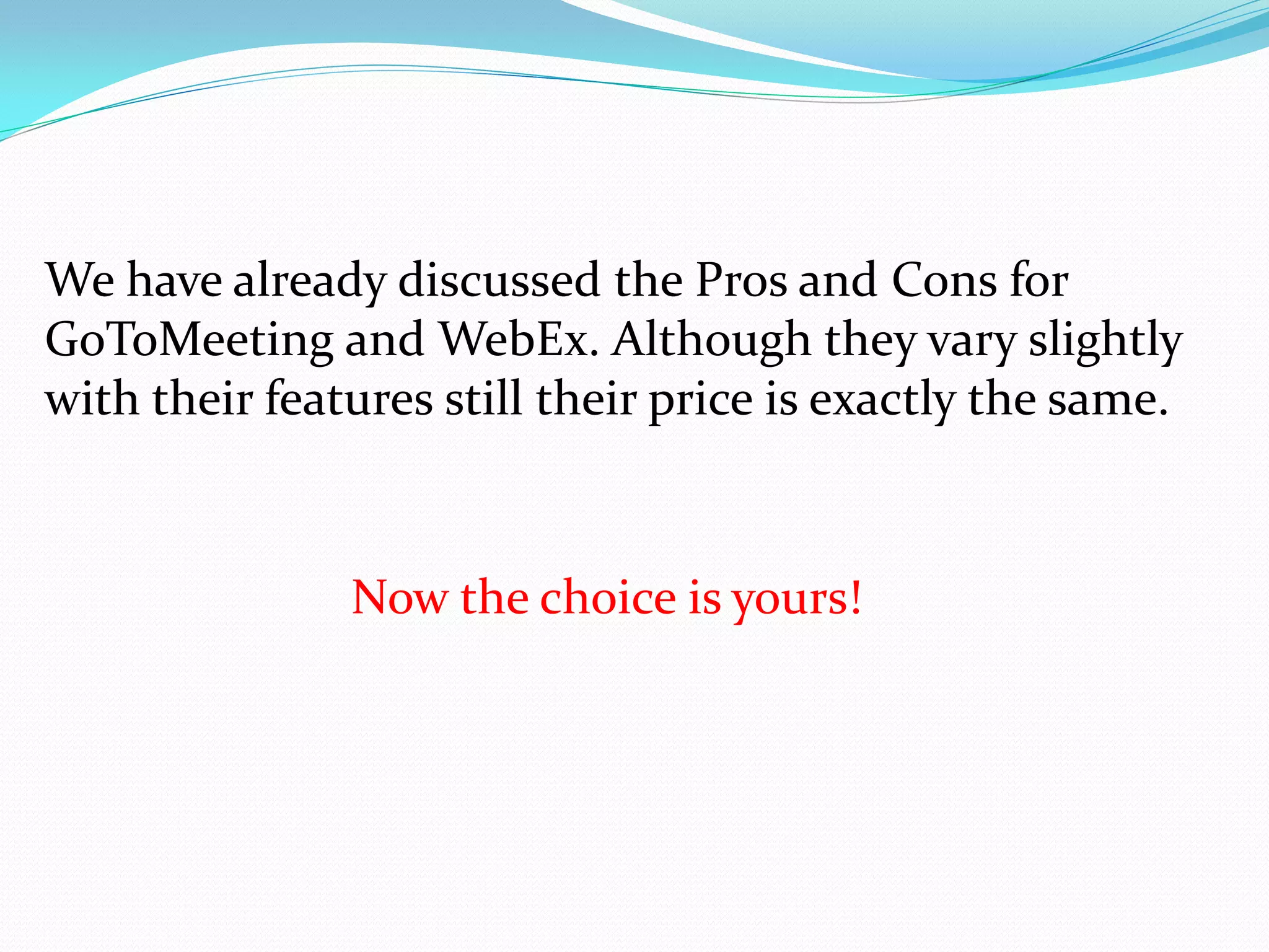 We have already discussed the Pros and Cons for
GoToMeeting and WebEx. Although they vary slightly
with their features still their price is exactly the same.



               Now the choice is yours!
 