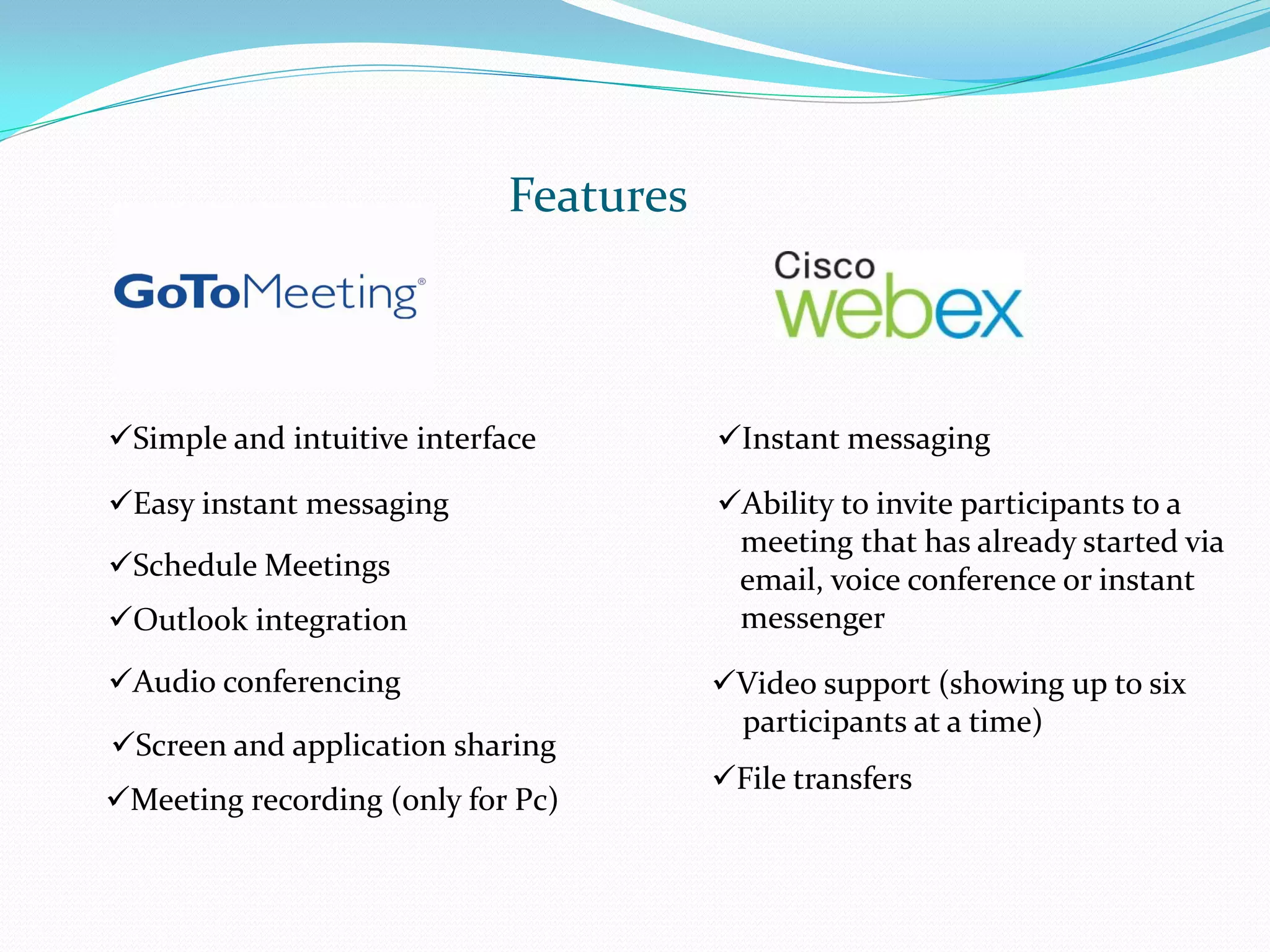 Features



Simple and intuitive interface        Instant messaging

Easy instant messaging                Ability to invite participants to a
                                        meeting that has already started via
Schedule Meetings                      email, voice conference or instant
Outlook integration                    messenger

Audio conferencing                    Video support (showing up to six
                                        participants at a time)
Screen and application sharing
                                       File transfers
Meeting recording (only for Pc)
 