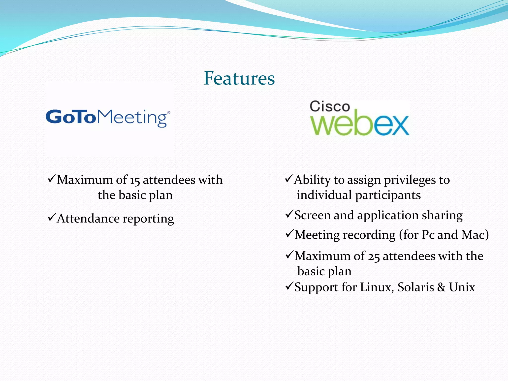 Features




Maximum of 15 attendees with       Ability to assign privileges to
      the basic plan                 individual participants
Attendance reporting               Screen and application sharing
                                    Meeting recording (for Pc and Mac)
                                    Maximum of 25 attendees with the
                                     basic plan
                                    Support for Linux, Solaris & Unix
 