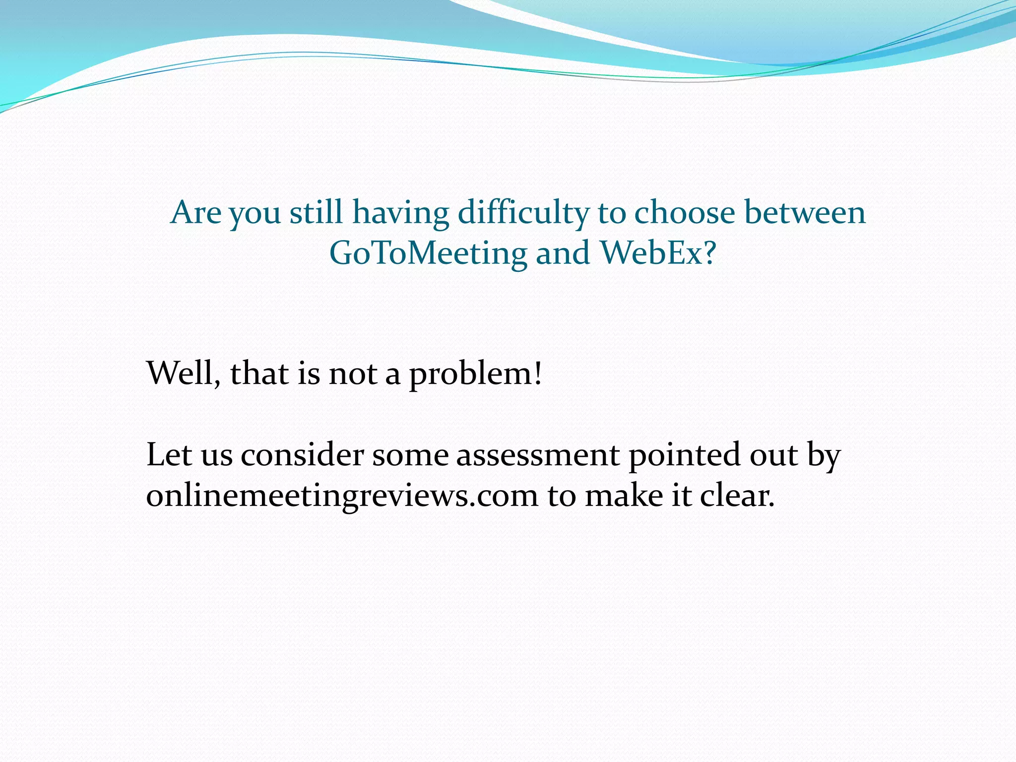 Are you still having difficulty to choose between
            GoToMeeting and WebEx?


Well, that is not a problem!

Let us consider some assessment pointed out by
onlinemeetingreviews.com to make it clear.
 