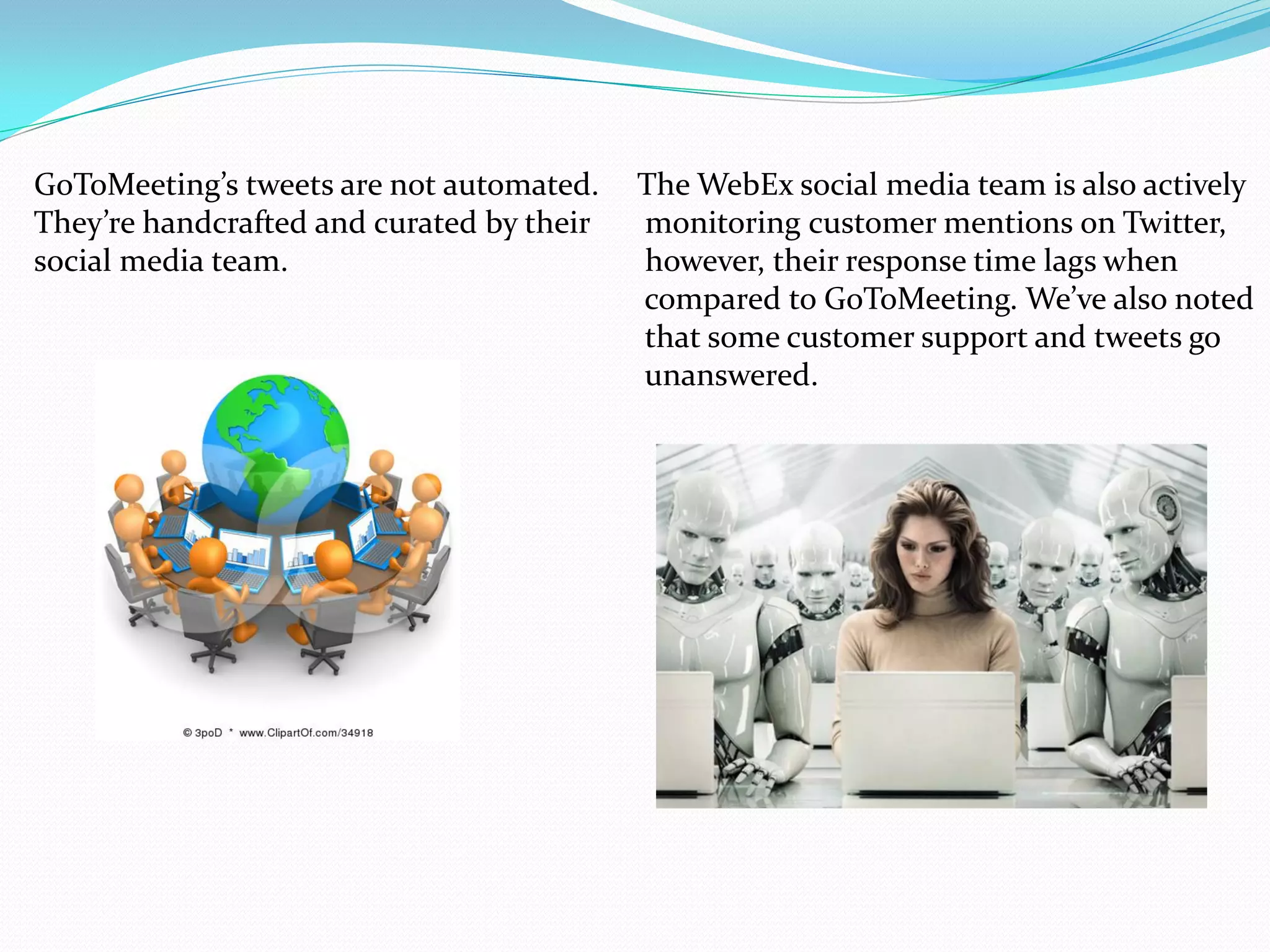 GoToMeeting’s tweets are not automated.    The WebEx social media team is also actively
They’re handcrafted and curated by their   monitoring customer mentions on Twitter,
social media team.                         however, their response time lags when
                                           compared to GoToMeeting. We’ve also noted
                                           that some customer support and tweets go
                                           unanswered.
 
