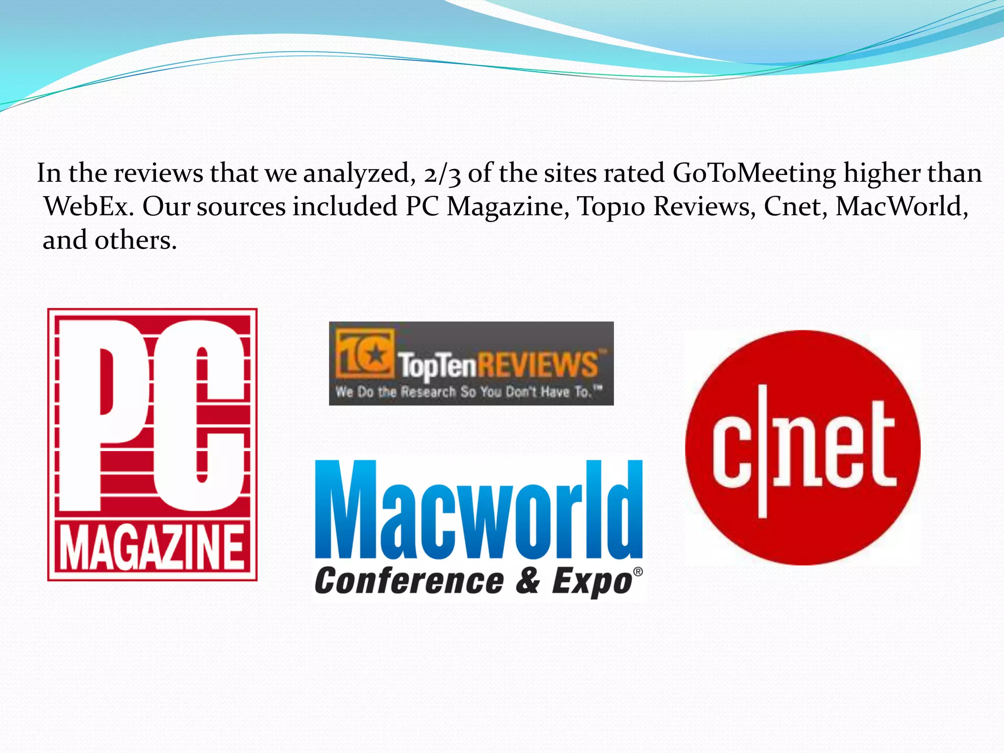 In the reviews that we analyzed, 2/3 of the sites rated GoToMeeting higher than
 WebEx. Our sources included PC Magazine, Top10 Reviews, Cnet, MacWorld,
 and others.
 