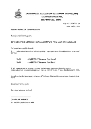 JAWATANKUASA KEMAJUAN DAN KESELAMATAN KAMPUNG(JKKK)
KAMPUNG PAHU W.D.T 91,
89257 TAMPARULI SABAH
Ruj : JKKK/JTN/2013/1
Tarikh :14/02/2013
Kepada: PENDUDUK KAMPUNG PAHU
Tuan/puan/encik/cik/puan,
GOTONG ROYONG MEMBERSIH KAWASAN KAMPUNG PAHU LAMA DAN PAHU BARU
Perkara di atas adalah dirujuk.
2. Sukacita dimaklumkan bahawa gotong - royong tersebut diadakan seperti ketentuan
berikut:
Tarikh : 07/03/2014 ( Kampung Pahu Lama)
Tarikh : 14/03/2014 ( Kampung Pahu Baru)
3. Sila bawa peralatan masing – masing, sesiapa yang mempunyai mesin rumput
(grasscutter) sila bawa semasa gotong – royong ini. Petrol dan 2T akan disediakan oleh JKKK.
Kehadiran dan kerjasama dari pihak encik/cik/puan didahului dengan ucapan ribuan terima
kasih.
Sekian dan terima kasih.
Saya yang Menurut perintah
………………………………………..
(FREDOLINE SOMINDI)
SETIAUSAHA/BENDAHARI JKKK
 