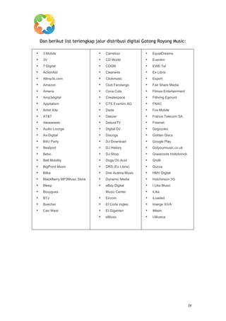 
           Dan berikut list terlengkap jalur distribusi digital Gotong Royong Music:

       •    3 Mobile                    •   Carrefour            •   EqualDreams
       •    3V                          •   CD World             •   Eventim
       •    7 Digital                   •   CDON                 •   EWE Tel
       •    ActionAid                   •   Clearwire            •   Ex Libris
       •    Allmp3s.com                 •   Clickmusic           •   Expert
       •    Amazon                      •   Club Fandango        •   Fair Share Media
       •    Amena                       •   Coca Cola            •   Filmax Entertainment
       •    Amp3digital                 •   Createspace          •   Fitliving Egmont
       •    Appitalism                  •   CTS Eventim AG       •   FNAC
       •    Artist Xite                 •   Dada                 •   Fox Mobile
       •    AT&T                        •   Deezer               •   France Telecom SA
       •    Ateaseweb                   •   DeluxeTV             •   Freenet
       •    Audio Lounge                •   Digital DJ           •   Gogoyoko
       •    Ax-Digital                  •   Discogs              •   Golden Discs
       •    B4U Party                   •   DJ Download          •   Google Play
       •    Beatport                    •   DJ History           •   Gotyourmusic.co.uk
       •    Bebo                        •   DJ Shop              •   Grassroots Holtzbrinck
       •    Bell Mobility               •   Dogs On Acid         •   Gridlt
       •    BigPond Music               •   DRS (Ex Libris)      •   Gucca
       •    Bilka                       •   Drei Austria Music   •   HMV Digital
       •    BlackBerry MP3Music Store   •   Dynamic Media        •   Hutchinson 3G
       •    Bleep                       •   eBay Digital         •   I Like Music
       •    Bouygues                        Music Center         •   iLike
       •    BTJ                         •   Eircom               •   iLoaded
       •    Buecher                     •   El Corte Ingles      •   Imerge XiVA
       •    Can West                    •   El Giganten          •   iMesh
                                        •   eMusic               •   I-Musica



	
  
	
  
	
  
	
  
	
  
	
  
	
  
	
  
	
  
	
  




	
                                                                                            iv	
  
 
