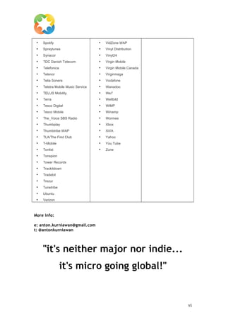  

       •   Spotify                        •   VidZone WAP
       •   Spraytunes                     •   Vinyl Distribution
       •   Synacor                        •   Vinyl24
       •   TDC Danish Telecom             •   Virgin Mobile
       •   Telefonica                     •   Virgin Mobile Canada
       •   Telenor                        •   Virginmega
       •   Telia Sonera                   •   Vodafone
       •   Telstra Mobile Music Service   •   Wanadoo
       •   TELUS Mobility                 •   We7
       •   Terra                          •   Weltbild
       •   Tesco Digital                  •   WiMP
       •   Tesco Mobile                   •   Winamp
       •   The_Voice SBS Radio            •   Wormee
       •   Thumbplay                      •   Xbox
       •   Thumbtribe WAP                 •   XiVA
       •   TLA/The First Club             •   Yahoo
       •   T-Mobile                       •   You Tube
       •   Tonlist                        •   Zune
       •   Tonspion
       •   Tower Records
       •   Trackitdown
       •   Tradebit
       •   Trezur
       •   Tunetribe
       •   Ubuntu
       •   Verizon



More info:

e: anton.kurniawan@gmail.com
t: @antonkurniawan




           "it's neither major nor indie...
                            it's micro going global!"


	
                                                                   vi	
  
 