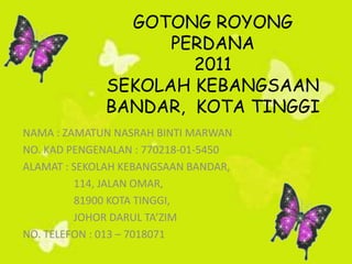 GOTONG ROYONG
                   PERDANA
                     2011
             SEKOLAH KEBANGSAAN
             BANDAR, KOTA TINGGI
NAMA : ZAMATUN NASRAH BINTI MARWAN
NO. KAD PENGENALAN : 770218-01-5450
ALAMAT : SEKOLAH KEBANGSAAN BANDAR,
         114, JALAN OMAR,
         81900 KOTA TINGGI,
         JOHOR DARUL TAZIM
NO. TELEFON : 013 C 7018071
 