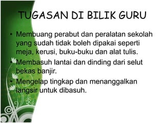 TUGASAN DI BILIK GURU
? Membuang perabut dan peralatan sekolah
  yang sudah tidak boleh dipakai seperti
  meja, kerusi, buku-buku dan alat tulis.
? Membasuh lantai dan dinding dari selut
  bekas banjir.
? Mengelap tingkap dan menanggalkan
  langsir untuk dibasuh.
 