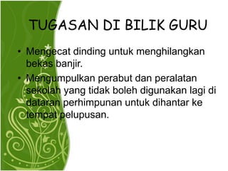 TUGASAN DI BILIK GURU
? Mengecat dinding untuk menghilangkan
  bekas banjir.
? Mengumpulkan perabut dan peralatan
  sekolah yang tidak boleh digunakan lagi di
  dataran perhimpunan untuk dihantar ke
  tempat pelupusan.
 