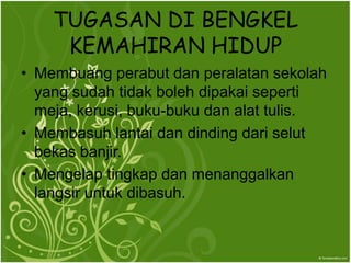 TUGASAN DI BENGKEL
     KEMAHIRAN HIDUP
? Membuang perabut dan peralatan sekolah
  yang sudah tidak boleh dipakai seperti
  meja, kerusi, buku-buku dan alat tulis.
? Membasuh lantai dan dinding dari selut
  bekas banjir.
? Mengelap tingkap dan menanggalkan
  langsir untuk dibasuh.
 