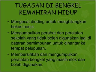 TUGASAN DI BENGKEL
    KEMAHIRAN HIDUP
? Mengecat dinding untuk menghilangkan
  bekas banjir.
? Mengumpulkan perabut dan peralatan
  sekolah yang tidak boleh digunakan lagi di
  dataran perhimpunan untuk dihantar ke
  tempat pelupusan.
? Membersihkan dan mengumpulkan
  peralatan bengkel yang masih elok dan
  boleh digunakan.
 