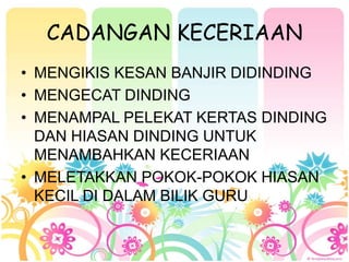 CADANGAN KECERIAAN
? MENGIKIS KESAN BANJIR DIDINDING
? MENGECAT DINDING
? MENAMPAL PELEKAT KERTAS DINDING
  DAN HIASAN DINDING UNTUK
  MENAMBAHKAN KECERIAAN
? MELETAKKAN POKOK-POKOK HIASAN
  KECIL DI DALAM BILIK GURU
 