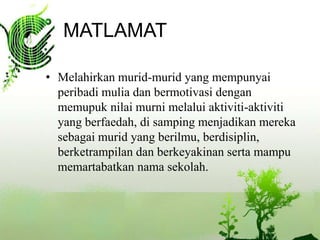 MATLAMAT

? Melahirkan murid-murid yang mempunyai
  peribadi mulia dan bermotivasi dengan
  memupuk nilai murni melalui aktiviti-aktiviti
  yang berfaedah, di samping menjadikan mereka
  sebagai murid yang berilmu, berdisiplin,
  berketrampilan dan berkeyakinan serta mampu
  memartabatkan nama sekolah.
 