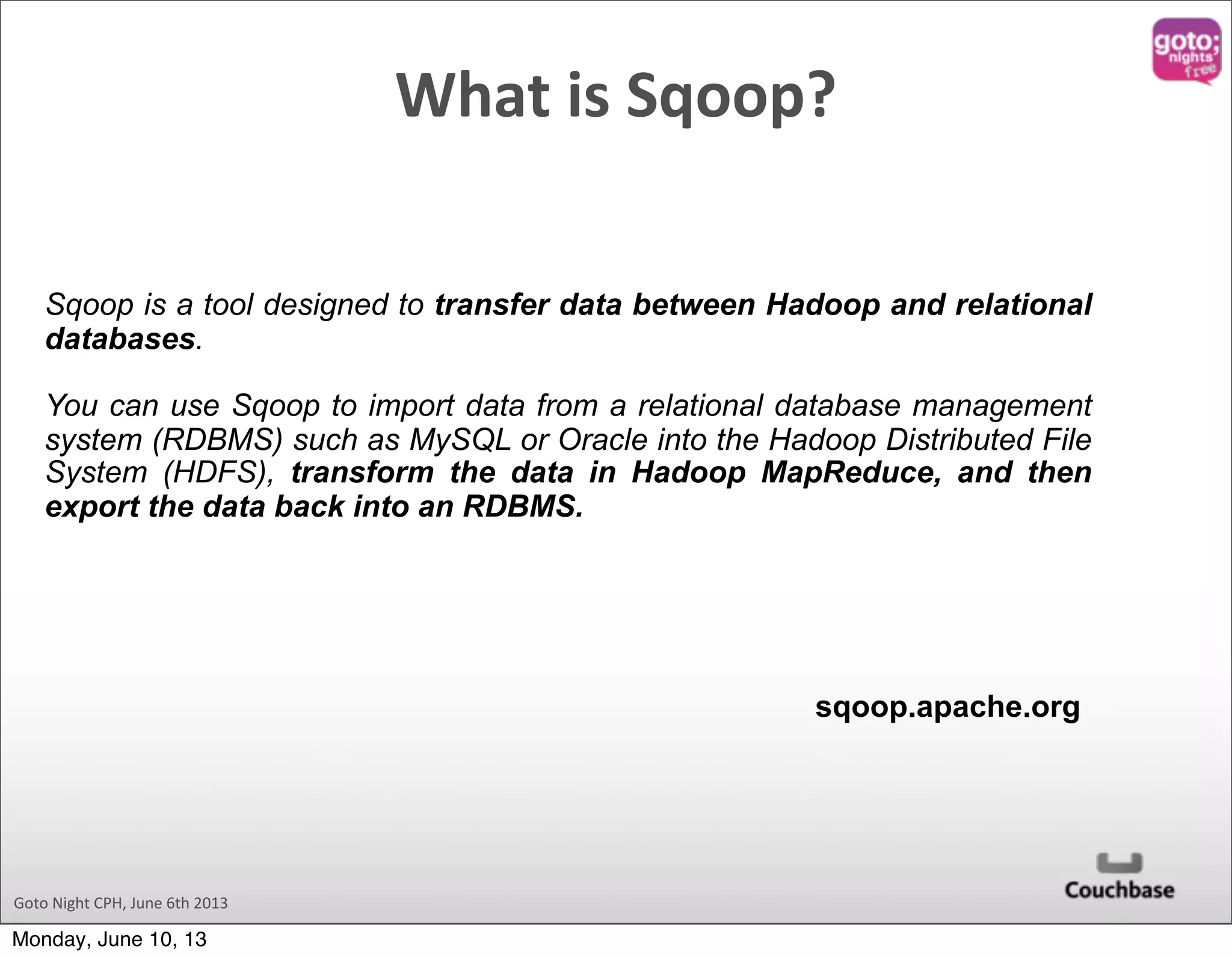 Goto  Night  CPH,  June  6th  2013 Sqoop is a tool designed to transfer data between Hadoop and relational databases. You can use Sqoop to import data from a relational database management system (RDBMS) such as MySQL or Oracle into the Hadoop Distributed File System (HDFS), transform the data in Hadoop MapReduce, and then export the data back into an RDBMS. sqoop.apache.org What  is  Sqoop? Monday, June 10, 13 